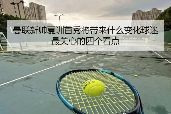 曼联新帅夏训首秀将带来什么变化球迷最关心的四个看点 | maiqiuwang